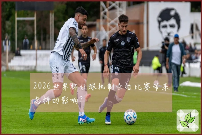 2026世界杯让球机制会给比赛带来怎样的影响？