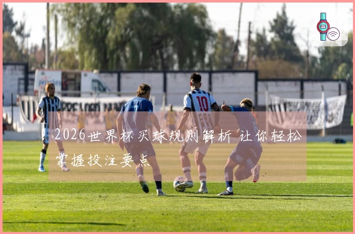 2026世界杯买球规则解析 让你轻松掌握投注要点