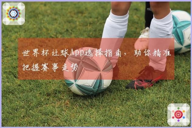 世界杯让球App选择指南，助你精准把握赛事走势