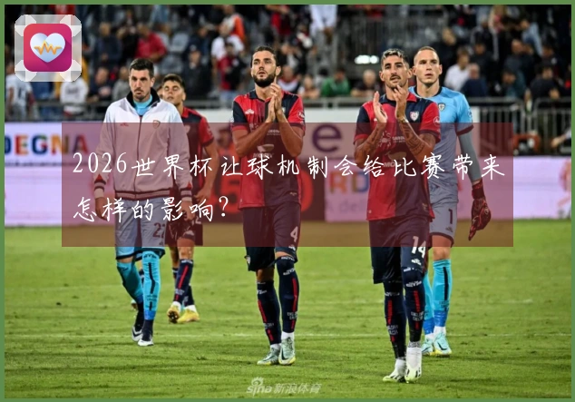 2026世界杯让球机制会给比赛带来怎样的影响？